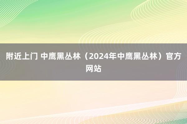 附近上门 中鹰黑丛林（2024年中鹰黑丛林）官方网站