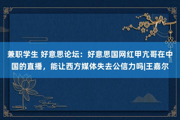兼职学生 好意思论坛：好意思国网红甲亢哥在中国的直播，能让西方媒体失去公信力吗|王嘉尔