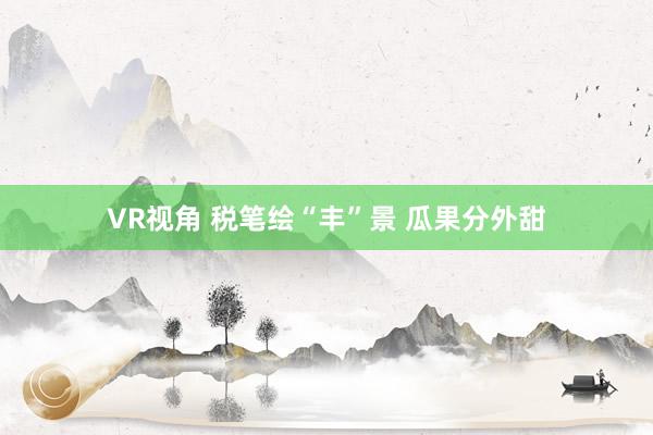 VR视角 税笔绘“丰”景 瓜果分外甜