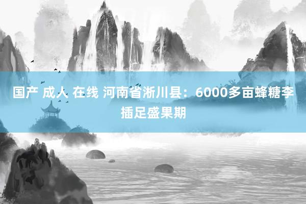 国产 成人 在线 河南省淅川县：6000多亩蜂糖李插足盛果期