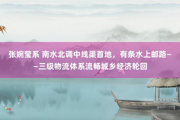 张婉莹系 南水北调中线渠首地，有条水上邮路——三级物流体系流畅城乡经济轮回