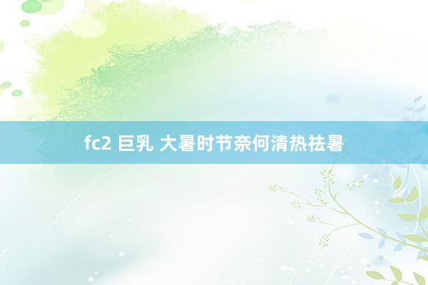 fc2 巨乳 大暑时节奈何清热祛暑