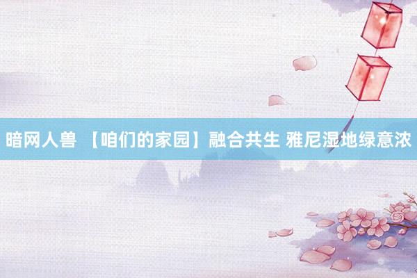 暗网人兽 【咱们的家园】融合共生 雅尼湿地绿意浓