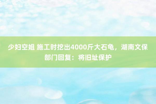 少妇空姐 施工时挖出4000斤大石龟，湖南文保部门回复：将旧址保护