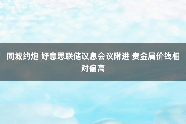 同城约炮 好意思联储议息会议附进 贵金属价钱相对偏高
