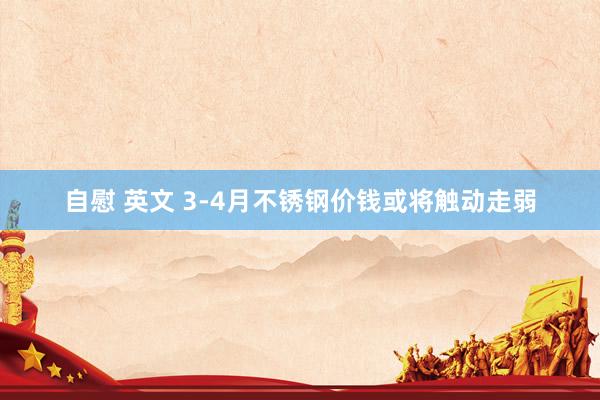自慰 英文 3-4月不锈钢价钱或将触动走弱