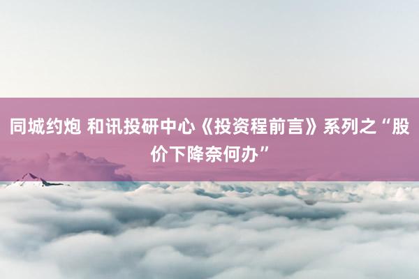 同城约炮 和讯投研中心《投资程前言》系列之“股价下降奈何办”