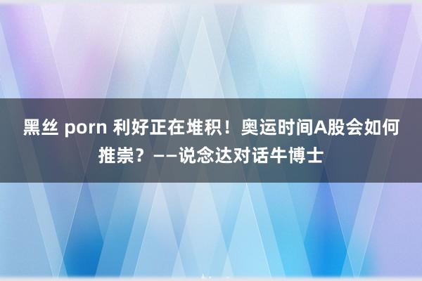 黑丝 porn 利好正在堆积！奥运时间A股会如何推崇？——说念达对话牛博士