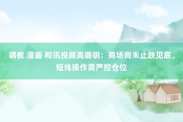 调教 漫画 和讯投顾高璐明：商场尚未止跌见底，短线操作需严控仓位