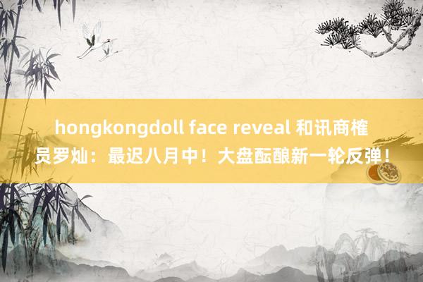 hongkongdoll face reveal 和讯商榷员罗灿：最迟八月中！大盘酝酿新一轮反弹！