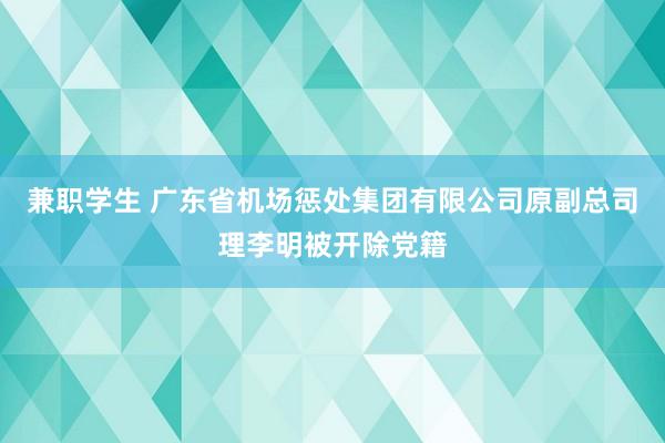 兼职学生 广东省机场惩处集团有限公司原副总司理李明被开除党籍