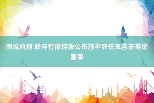 同城约炮 联洋智能控股公布施平辞任孤苦非推论董事