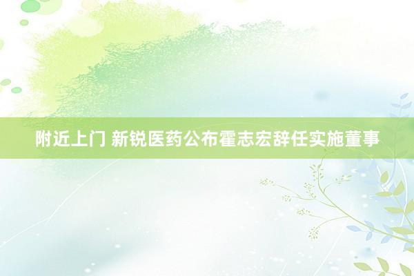 附近上门 新锐医药公布霍志宏辞任实施董事