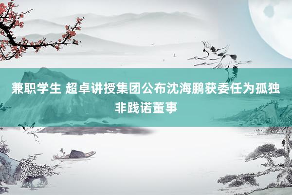 兼职学生 超卓讲授集团公布沈海鹏获委任为孤独非践诺董事