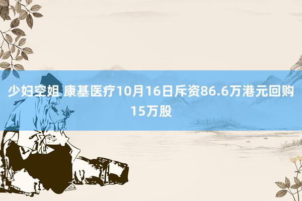 少妇空姐 康基医疗10月16日斥资86.6万港元回购15万股