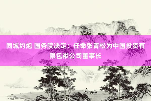 同城约炮 国务院决定：任命张青松为中国投资有限包袱公司董事长