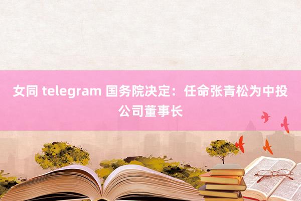 女同 telegram 国务院决定：任命张青松为中投公司董事长