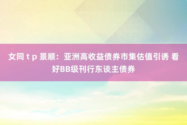 女同 t p 景顺：亚洲高收益债券市集估值引诱 看好BB级刊行东谈主债券