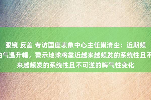 眼镜 反差 专访国度表象中心主任巢清尘：近期频频出现接近1.5℃的气温升幅，警示地球将靠近越来越频发的系统性且不可逆的晦气性变化