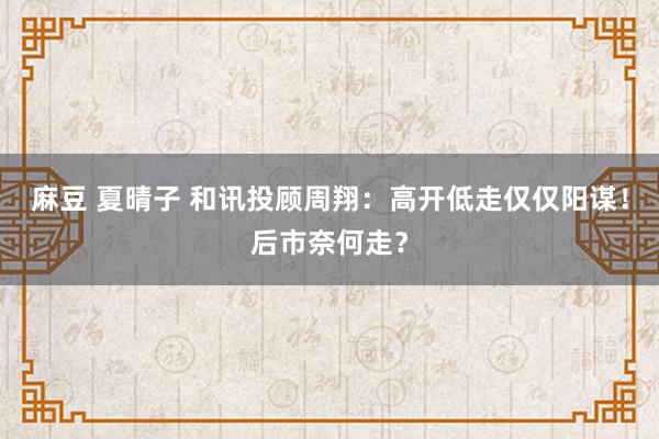 麻豆 夏晴子 和讯投顾周翔：高开低走仅仅阳谋！后市奈何走？