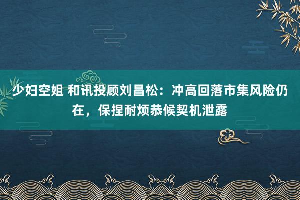 少妇空姐 和讯投顾刘昌松：冲高回落市集风险仍在，保捏耐烦恭候契机泄露