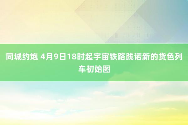 同城约炮 4月9日18时起宇宙铁路践诺新的货色列车初始图