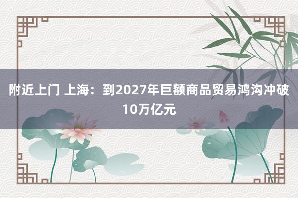 附近上门 上海：到2027年巨额商品贸易鸿沟冲破10万亿元