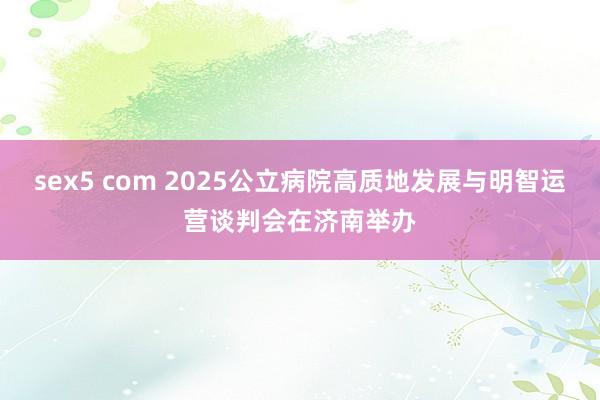 sex5 com 2025公立病院高质地发展与明智运营谈判会在济南举办