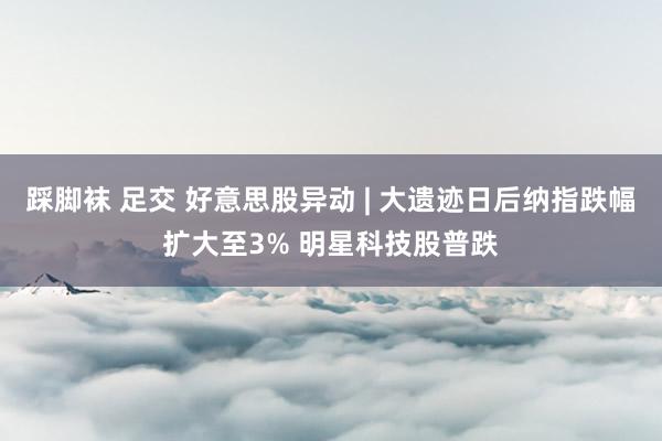 踩脚袜 足交 好意思股异动 | 大遗迹日后纳指跌幅扩大至3% 明星科技股普跌
