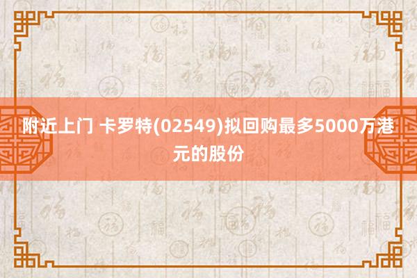 附近上门 卡罗特(02549)拟回购最多5000万港元的股份