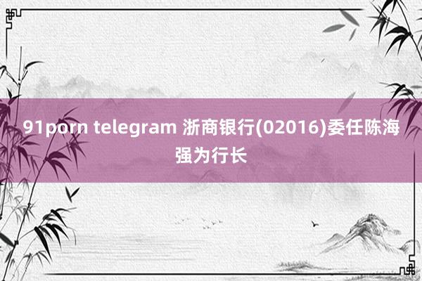 91porn telegram 浙商银行(02016)委任陈海强为行长